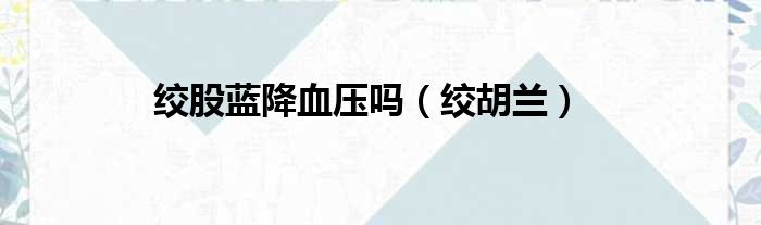 绞股蓝降血压吗 绞胡兰