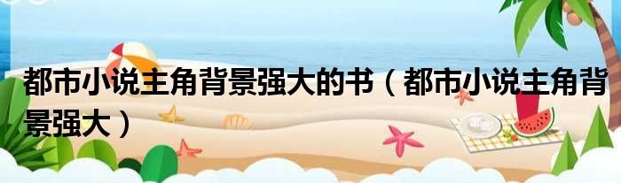 都市小说主角背景强大的书 都市小说主角背景强大