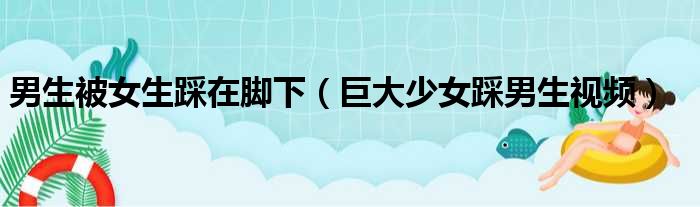 男生被女生踩在脚下 巨大少女踩男生视频