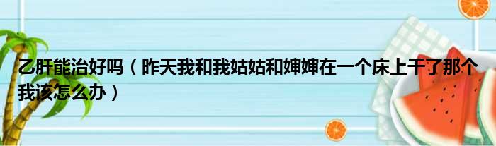 乙肝能治好吗 昨天我和我姑姑和婶婶在一个床上干了那个我该怎么办
