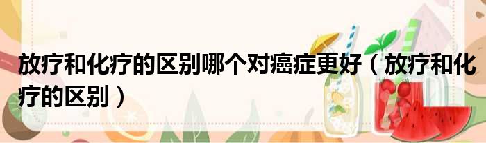 放疗和化疗的区别哪个对癌症更好 放疗和化疗的区别