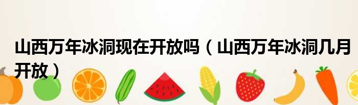 山西万年冰洞现在开放吗 山西万年冰洞几月开放