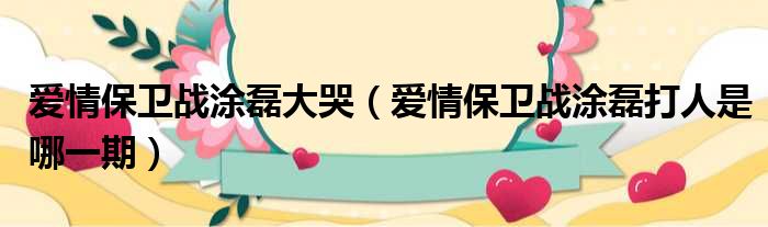 爱情保卫战涂磊大哭 爱情保卫战涂磊打人是哪一期