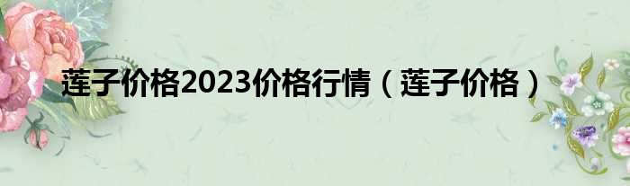 莲子价格2023价格行情 莲子价格