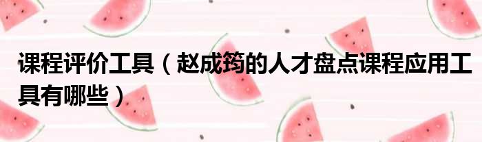 课程评价工具 赵成筠的人才盘点课程应用工具有哪些