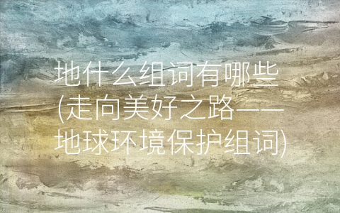 地什么组词有哪些 (走向美好之路——地球环境保护组词)