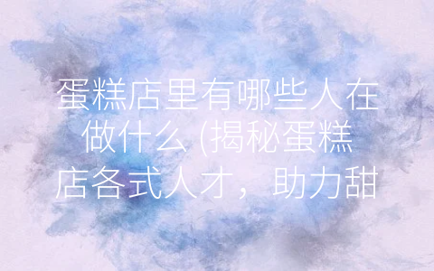 蛋糕店里有哪些人在做什么 (揭秘蛋糕店各式人才，助力甜点美食行业发展)