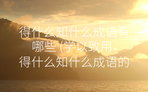 得什么知什么成语有哪些 (学以致用，得什么知什么成语的文化内涵)