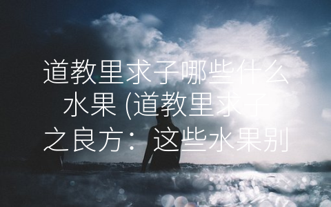 道教里求子哪些什么水果 (道教里求子之良方：这些水果别错过！)