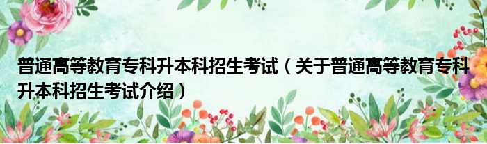 普通高等教育专科升本科招生考试 关于普通高等教育专科升本科招生考试介绍