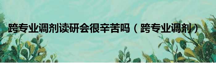 跨专业调剂读研会很辛苦吗 跨专业调剂
