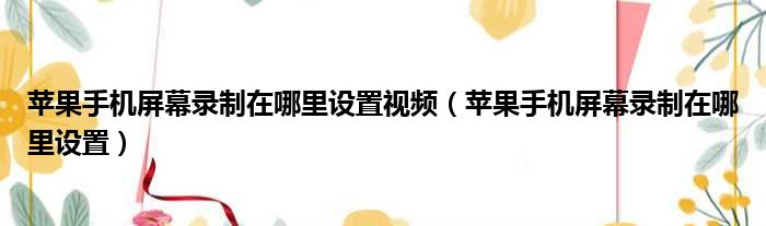 苹果手机屏幕录制在哪里设置视频 苹果手机屏幕录制在哪里设置