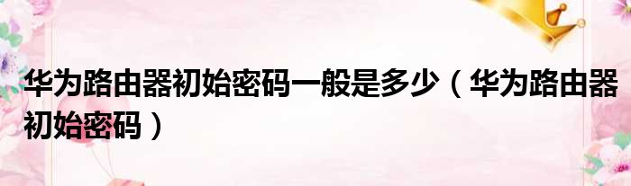 华为路由器初始密码一般是多少 华为路由器初始密码