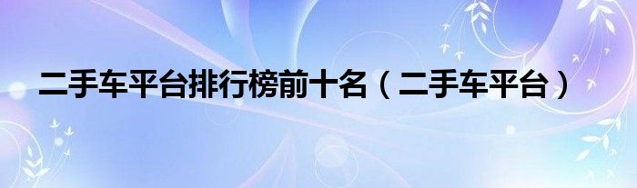 二手车平台排行榜前十名 二手车平台