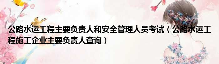 公路水运工程主要负责人和安全管理人员考试 公路水运工程施工企业主要负责人查询