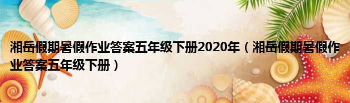 湘岳假期暑假作业答案五年级下册2020年 湘岳假期暑假作业答案五年级下册