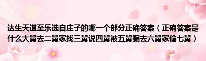 达生天道至乐选自庄子的哪一个部分正确答案 正确答案是什么大舅去二舅家找三舅说四舅被五舅骗去六舅家偷七舅