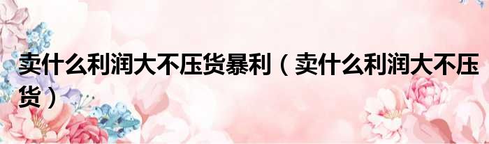 卖什么利润大不压货暴利 卖什么利润大不压货
