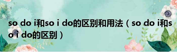 so do i和so i do的区别和用法 so do i和so i do的区别