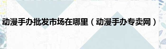 动漫手办批发市场在哪里 动漫手办专卖网