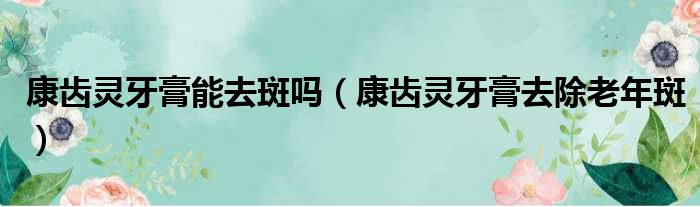 康齿灵牙膏能去斑吗 康齿灵牙膏去除老年斑