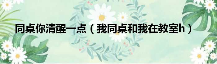 同桌你清醒一点 我同桌和我在教室h