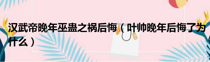 汉武帝晚年巫蛊之祸后悔 叶帅晚年后悔了为什么