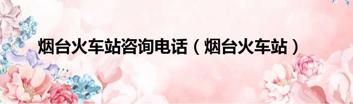 烟台火车站咨询电话 烟台火车站