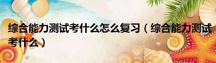 综合能力测试考什么怎么复习 综合能力测试考什么
