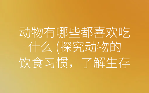 动物有哪些都喜欢吃什么 (探究动物的饮食习惯，了解生存适应的秘密)