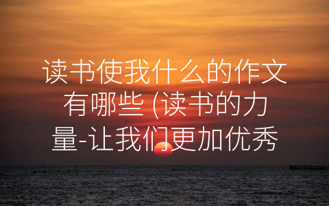 读书使我什么的作文有哪些 (读书的力量-让我们更加优秀)