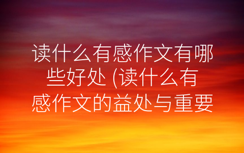 读什么有感作文有哪些好处 (读什么有感作文的益处与重要性)