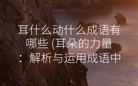 耳什么动什么成语有哪些 (耳朵的力量：解析与运用成语中的-耳”字义)