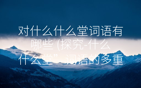 对什么什么堂词语有哪些 (探究-什么什么堂”词语的多重含义)