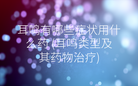 耳鸣有哪些症状用什么药 (耳鸣类型及其药物治疗)