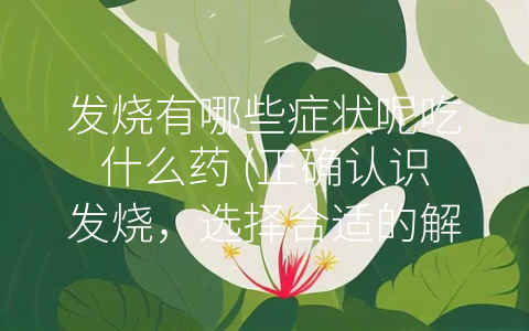 发烧有哪些症状呢吃什么药 (正确认识发烧，选择合适的解热药物)