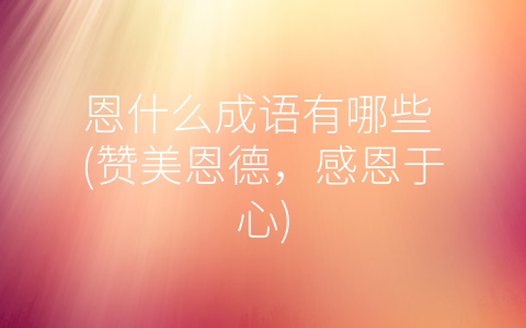 恩什么成语有哪些 (赞美恩德，感恩于心)