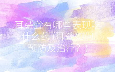耳朵聋有哪些表现吃什么药 (耳聋如何预防及治疗？)