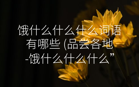 饿什么什么什么词语有哪些 (品尝各地-饿什么什么什么”美食文化)