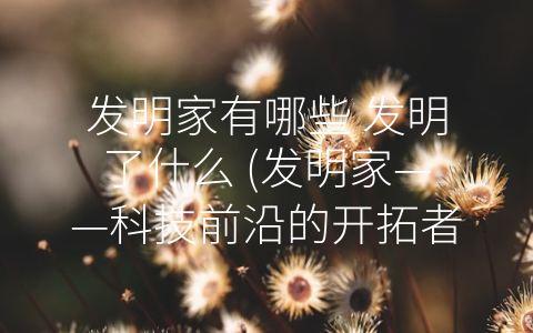 发明家有哪些 发明了什么 (发明家——科技前沿的开拓者)