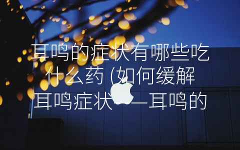 耳鸣的症状有哪些吃什么药 (如何缓解耳鸣症状——耳鸣的症状及治疗方法分析)