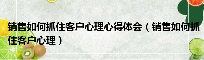 销售如何抓住客户心理心得体会 销售如何抓住客户心理