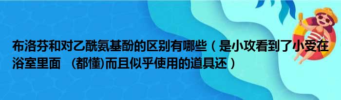 布洛芬和对乙酰氨基酚的区别有哪些 是小攻看到了小受在浴室里面   都懂而且似乎使用的道具还