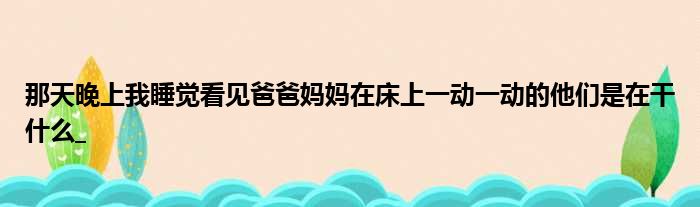 那天晚上我睡觉看见爸爸妈妈在床上一动一动的他们是在干什么