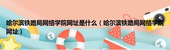 哈尔滨铁路局网络学院网址是什么 哈尔滨铁路局网络学院网址