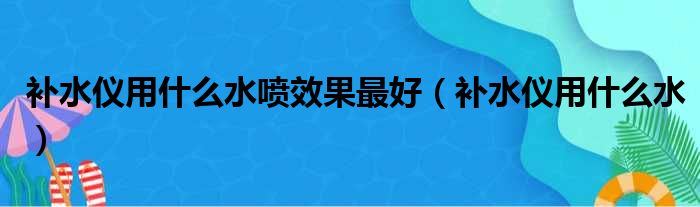 补水仪用什么水喷效果最好 补水仪用什么水