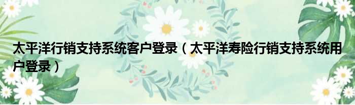 太平洋行销支持系统客户登录 太平洋寿险行销支持系统用户登录