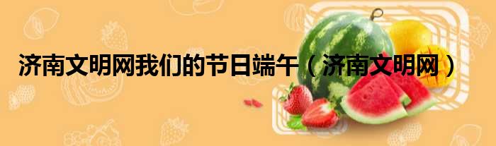 济南文明网我们的节日端午 济南文明网