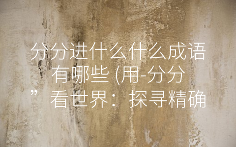 分分进什么什么成语有哪些 (用-分分”看世界：探寻精确、小心翼翼的人生之道)