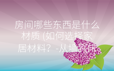 房间哪些东西是什么材质 (如何选择家居材料？-从墙到床具全面解析)